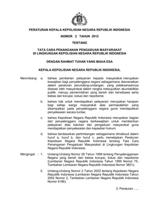 PERATURAN KEPALA KEPOLISIAN NEGARA REPUBLIK INDONESIA
NOMOR 2 TAHUN 2012
TENTANG
TATA CARA PENANGANAN PENGADUAN MASYARAKAT
DI LINGKUNGAN KEPOLISIAN NEGARA REPUBLIK INDONESIA
DENGAN RAHMAT TUHAN YANG MAHA ESA
KEPALA KEPOLISIAN NEGARA REPUBLIK INDONESIA,
Menimbang: a. bahwa pemberian pelayanan kepada masyarakat merupakan
kewajiban bagi penyelenggara negara sebagaimana diamanatkan
dalam peraturan perundang-undangan, yang pelaksanaannya
diawasi oleh masyarakat dalam rangka mewujudkan akuntabilitas
publik, menuju pemerintahan yang bersih dan berwibawa serta
bebas dari korupsi, kolusi dan nepotisme;
b. bahwa hak untuk mendapatkan pelayanan merupakan harapan
bagi setiap warga masyarakat atas permasalahan yang
disampaikan pada penyelenggara negara guna mendapatkan
penyelesaian secara tuntas;
c. bahwa Kepolisian Negara Republik Indonesia merupakan bagian
dari penyelenggara negara berkewajiban untuk memberikan
pelayanan atas keluhan dan pengaduan masyarakat guna
mendapatkan penyelesaian dan kepastian hukum;
d. bahwa berdasarkan pertimbangan sebagaimana dimaksud dalam
huruf a, huruf b, dan huruf c, perlu menetapkan Peraturan
Kepolisian Negara Republik Indonesia tentang Tata Cara
Penanganan Pengaduan Masyarakat di Lingkungan Kepolisian
Negara Republik Indonesia;
Mengingat : 1. Undang-Undang Nomor 28 Tahun 1999 tentang Penyelenggaraan
Negara yang bersih dan bebas korupsi, kolusi dan nepotisme
(Lembaran Negara Republik Indonesia Tahun 1999 Nomor 75,
Tambahan Lembaran Negara Republik Indonesia Nomor 3851);
2. Undang-Undang Nomor 2 Tahun 2002 tentang Kepolisian Negara
Republik Indonesia (Lembaran Negara Republik Indonesia Tahun
2002 Nomor 2, Tambahan Lembaran Negara Republik Indonesia
Nomor 4186);
3. Peraturan …..
HSL FINAL SEPT 11
 