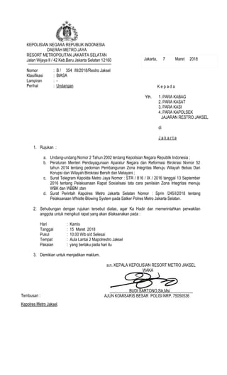 KEPOLISIAN NEGARA REPUBLIK INDONESIA
DAERAH METRO JAYA
RESORT METROPOLITAN JAKARTA SELATAN
Jalan Wijaya II / 42 Keb.Baru Jakarta Selatan 12160
Nomor : B / 354 /III/2018/Restro Jaksel
Klasifikasi : BIASA
Lampiran : -
Perihal : Undangan
1. Rujukan :
a. Undang-undang Nomor 2 Tahun 2002 tentang Kepolisian Negara Republik Indonesia ;
b. Peraturan Menteri Pendayagunaan Aparatur Negara dan Reformasi Birokrasi Nomor 52
tahun 2014 tentang pedoman Pembangunan Zona Integritas Menuju Wilayah Bebas Dari
Korupsi dan Wilayah Birokrasi Bersih dan Melayani ;
c. Surat Telegram Kapolda Metro Jaya Nomor : STR / 816 / IX / 2016 tanggal 13 September
2016 tentang Pelaksanaan Rapat Sosialisasi tata cara penilaian Zona Integritas menuju
WBK dan WBBM ;dan
d. Surat Perintah Kapolres Metro Jakarta Selatan Nomor : Sprin /245/I/2018 tentang
Pelaksanaan Whistle Blowing System pada Satker Polres Metro Jakarta Selatan.
2. Sehubungan dengan rujukan tersebut diatas, agar Ka Hadir dan memerintahkan perwakilan
anggota untuk mengikuti rapat yang akan dilaksanakan pada :
Hari : Kamis
Tanggal : 15 Maret 2018
Pukul : 10.00 Wib s/d Selesai
Tempat : Aula Lantai 2 Mapolrestro Jaksel
Pakaian : yang berlaku pada hari itu
3. Demikian untuk menjadikan maklum.
a.n. KEPALA KEPOLISIAN RESORT METRO JAKSEL
WAKA
BUDI SARTONO,Sik,Msi
AJUN KOMISARIS BESAR POLISI NRP. 75050536
K e p a d a
Yth. 1. PARA KABAG
2. PARA KASAT
3. PARA KASI
4. PARA KAPOLSEK
JAJARAN RESTRO JAKSEL
di
J a k a r t a
Tembusan :
Kapolres Metro Jaksel.
Jakarta, 7 Maret 2018
Paraf :
1. Kasiwas : ...........
 