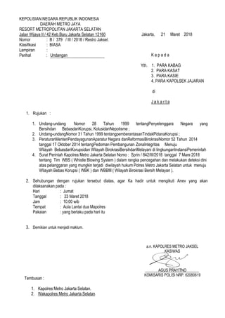 KEPOLISIAN NEGARA REPUBLIK INDONESIA
DAERAH METRO JAYA
RESORT METROPOLITAN JAKARTA SELATAN
Jalan Wijaya II / 42 Keb.Baru Jakarta Selatan 12160
Nomor : B / 379 / III / 2018 / Restro Jaksel.
Klasifikasi : BIASA
Lampiran :
Perihal : Undangan
1. Rujukan :
1. Undang-undang Nomor 28 Tahun 1999 tentangPenyelenggara Negara yang
Bersihdan BebasdariKorupsi, KolusidanNepotisme ;
2. Undang-undangNomor 31 Tahun 1999 tentangpemberantasanTindakPidanaKorupsi ;
3. PeraturanMenteriPendayagunanAparatur Negara danReformasiBirokrasiNomor 52 Tahun 2014
tanggal 17 Oktober 2014 tentangPedoman Pembangunan ZonaIntegritas Menuju
Wilayah BebasdariKorupsidan Wilayah BirokrasiBersihdanMelayani di lingkunganInstansiPemerintah
4. Surat Perintah Kapolres Metro Jakarta Selatan Nomo : Sprin / 842/III/2018 tanggal 7 Mare 2018
tentang Tim WBS ( Whistle Blowing System ) dalam rangka pencegahan dan melakukan deteksi dini
atas pelanggaran yang mungkin terjadi diwilayah hukum Polres Metro Jakarta Selatan untuk menuju
Wilayah Bebas Korupsi ( WBK ) dan WBBM ( Wilayah Birokrasi Bersih Melayan ).
2. Sehubungan dengan rujukan tersebut diatas, agar Ka hadir untuk mengikuti Anev yang akan
dilaksanakan pada :
Hari : Jumat
Tanggal : 23 Maret 2018
Jam : 10.00 wib
Tempat : Aula Lantai dua Mapolres
Pakaian : yang berlaku pada hari itu
3. Demikian untuk menjadi maklum.
a.n. KAPOLRES METRO JAKSEL
KASIWAS
AGUS PRAYITNO
KOMISARIS POLISI NRP. 62080619
K e p a d a
Yth. 1. PARA KABAG
2. PARA KASAT
3. PARA KASIE
4. PARA KAPOLSEK JAJARAN
di
J a k a r t a
Jakarta, 21 Maret 2018
Tembusan :
1. Kapolres Metro Jakarta Selatan.
2. Wakapolres Metro Jakarta Selatan
 