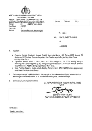 KEPOLISIAN NEGARA REPUBLIK INDONESIA
DAERAH METRO JAYA
RESORT METROPOLITAN JAKARTA SELATAN
Jalan Wijaya II / 42 Keb.Baru Jakarta Selatan 12160
Nomor : B / /II/2018/Restro Jaksel
Klasifikasi : BIASA
Lampiran : -
Perihal : Laporan Benturan Kepentingan
1. Rujukan :
a. Peraturan Kepala Kepolisian Negara Repbilik Indonesia Nomor : 23 Tahun 2010, tanggal 30
September 2010 tentang Susunan Organisasi dan Tata Kerja pada Tingkat Kepolisian Resort
dan Kepolisian Sektor ;
b. Keputusan Kapolri Nomor : Kep / 580 / VI / 2016 tanggal 9 Juni 2016 tentang Petunjuk
Pembangunan Zona Integriotas ( ZI ) menuju Wilayah Bebas dari Korupsi dan Wilayah Birokrasi
Bersih Melayani ( WBBM ) di lingkungan Polda Metro Jaya .
c. Surat Perintah Kapolres Metro Jakarta Selatan Nomor : Sprin /379/I / 2018 tentang pelaksanaan
penanganan benturan kepentingan.
2. Sehubungan dengan rujukan tersebut di atas, dengan ini dikirimkan kepada Kepala laporan benturan
kepentingan Triwulan ke I Tahun 2018 Pada Polres Metro jaksel. Laporan terlampir.
3. Demikian untuk menjadikan maklum
a.n. KEPALA KEPOLISIAN RESORT METRO JAKSEL
WAKA
BUDI SARTONO, S.IK, MSi
AJUN KOMISARIS BESAR POLISI NRP.75050536
K e p a d a
Yth. KAPOLDA METRO JAYA
di
J a k a r t a
Tembusan :
Kapolda Metro Jaya.
Jakarta, Februari 2018
Paraf :
1. Kasiwas :...............
2. Kasium :...............
 