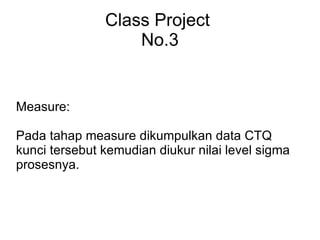 Class Project No.3 Measure: Pada tahap measure dikumpulkan data CTQ kunci tersebut kemudian diukur nilai level sigma prosesnya.