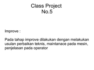 Class Project No.5 Improve : Pada tahap improve dilakukan dengan melakukan usulan perbaikan teknis, maintanace pada mesin, penjelasan pada operator