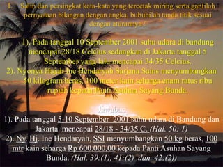 I.   Salin dan persingkat kata-kata yang tercetak miring serta gantilah
       pernyataan bilangan dengan angka, bubuhilah tanda titik sesuai
                             dengan aturannya !

     1). Pada tanggal 10 September 2001 suhu udara di bandung
       mencapai 28/18 Celcius sedangkan di Jakarta tanggal 5
            September yang lalu mencapai 34/35 Celcius.
2). Nyonya Hajah Ine Hendaryah Sarjana Sains menyumbangkan
     50 kilogram beras, 100 meter kain seharga enam ratus ribu
             rupiah kepada Panti Asuhan Sayang Bunda.

                            Jawaban
1). Pada tanggal 5-10 September 2001 suhu udara di Bandung dan
          Jakarta mencapai 28/18 - 34/35 C. (Hal. 50: 1)
2). Ny. Hj. Ine Hendaryah, SSI menyumbangkan 50 kg beras, 100
   mtr kain seharga Rp 600.000,00 kepada Panti Asuhan Sayang
             Bunda. (Hal. 39:(1), 41:(2) dan 42:(2))
 
