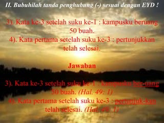 II. Bubuhilah tanda penghubung (-) sesuai dengan EYD !

3). Kata ke-3 setelah suku ke-1 : kampusku beruang
                      50 buah.
 4). Kata pertama setelah suku ke-3 : pertunjukkan
                    telah selesai.

                      Jawaban

3). Kata ke-3 setelah suku ke-1 : kampusku ber-uang
                50 buah. (Hal. 49: 1)
 4). Kata pertama setelah suku ke-3 : pertunjuk-kan
              telah selesai. (Hal. 49: 1)
 