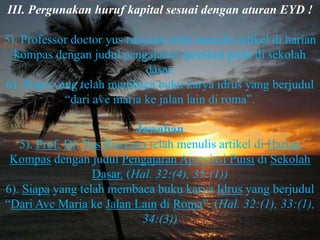 III. Pergunakan huruf kapital sesuai dengan aturan EYD !

5). Professor doctor yus rusyana telah menulis artikel di harian
  kompas dengan judul pengajaran apresiasi puisi di sekolah
                             dasar.
6). Siapa yang telah membaca buku karya idrus yang berjudul
            “dari ave maria ke jalan lain di roma”.

                           Jawaban
   5). Prof. Dr. Yus Rusyana telah menulis artikel di Harian
 Kompas dengan judul Pengajaran Apresiasi Puisi di Sekolah
                  Dasar. (Hal. 32:(4), 35:(1))
6). Siapa yang telah membaca buku karya Idrus yang berjudul
“Dari Ave Maria ke Jalan Lain di Roma”. (Hal. 32:(1), 33:(1),
                            34:(3))
 