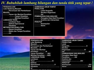 IV. Bubuhilah lambang bilangan dan tanda titik yang tepat !
 PENDAHULUAN                          GAMBARAN UMUM TEMPAT
 Latar Belakang Masalah               PENELITIAN
 ………..Perumusan dan Pembahasan        …………Letak Geografis
 Masalah                              …………Struktur Organisasi
 ………..Tujuan dan Manfaat Penelitian   …………dst
         ………..Tujuan Penelitian       PEMBAHASAN DAN ANALISIS
         ………..Manfaat Penelitian      …………Penyajian Data Hasil Penelitian
 LANDASAN TEORI                       …………Analisis dan Interpretasi
 ………..Landasan Teori                  PENUTUP
 ………..Definisi Operasional            …………Kesimpulan
 ………..Hipotesis                       …………Saran
 METODOLOGI PENELITIAN
 ………..Desain Penelitian
 ………..Waktu dan Tempat Penelitian
 ………..dst



                                  PENDAHULUAN                         GAMBARAN UMUM TEMPAT
                                  Latar Belakang                      PENELITIAN
                                  Masalah……………............I           Letak
                                  Perumusan dan Pembahasan            Geografis……………………...……X
                                  Masallah,,…II                       Struktur
                                  Tujuan dan Manfaat                  Organisasi………………………XI
                                  Penelitian………..….III                dst…………………………………..……XII
                                  Tujuan Penelitian……..III(I)         PEMBAHASAN DAN ANALISIS
                                  Manfaat Penelitian…...III(II)       Penyajian Data Hasil
                                  LANDASAN TEORI                      Penelitian……….XIII
                                  Landasan                            Analisis dan
                                  Teori………..……………......…IV            Interpretasi……………….XIV
                                  Definisi                            PENUTUP
                                  Operasional…...…………………..V           Kesimpulan………………………..…...XVI
                                  Hipotesis………………...………………...         Saran……………………………..…….XVII
                                  VI
 