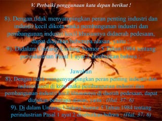 V. Perbaiki penggunaan kata depan berikut !

8). Dengan tidak menyampingkan peran penting industri dan
     industri kecil dikota maka pembangunan industri dan
 pembangunan industri kecil khususnya didaerah pedesaan,
            dapat diajukan beberapa alasan, yaitu :.
 9). Didalam Undang-Undang Nomor 5 Tahun 1984 tentang
       perindustrian Pasal 1 ayat 2 disebutkan bahwa :.

                          Jawaban
8). Dengan tidak mengenyampingkan peran penting industri dan
     industri kecil di kota maka pembangunan industri dan
pembangunan industri kecil khususnya di daerah pedesaan, dapat
          diajukan beberapa alasan, yaitu : (Hal. 37: 6)
  9). Di dalam Undang-Undang Nomor 5 Tahun 1984 tentang
  perindustrian Pasal 1 ayat 2 disebutkan bahwa : (Hal. 37: 6)
 