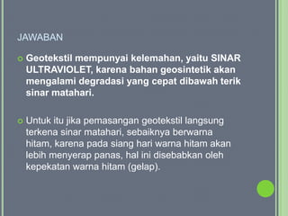 JAWABAN

   Geotekstil mempunyai kelemahan, yaitu SINAR
    ULTRAVIOLET, karena bahan geosintetik akan
    mengalami degradasi yang cepat dibawah terik
    sinar matahari.

   Untuk itu jika pemasangan geotekstil langsung
    terkena sinar matahari, sebaiknya berwarna
    hitam, karena pada siang hari warna hitam akan
    lebih menyerap panas, hal ini disebabkan oleh
    kepekatan warna hitam (gelap).
 