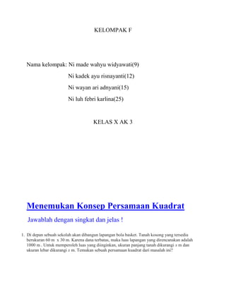 KELOMPAK F

Nama kelompak: Ni made wahyu widyawati(9)
Ni kadek ayu risnayanti(12)
Ni wayan ari adnyani(15)
Ni luh febri karlina(25)

KELAS X AK 3

Menemukan Konsep Persamaan Kuadrat
Jawablah dengan singkat dan jelas !
1. Di depan sebuah sekolah akan dibangun lapangan bola basket. Tanah kosong yang tersedia
berukuran 60 m x 30 m. Karena dana terbatas, maka luas lapangan yang direncanakan adalah
1000 m . Untuk memperoleh luas yang diinginkan, ukuran panjang tanah dikurangi x m dan
ukuran lebar dikurangi x m. Temukan sebuah persamaan kuadrat dari masalah ini?

 