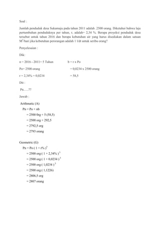 Soal :

Jumlah penduduk desa Sukamaju pada tahun 2011 adalah .2500 orang. Diketahui bahwa laju
pertumbuhan penduduknya per tahun, r, adalah= 2,34 %. Berapa proyeksi penduduk desa
tersebut untuk tahun 2016 dan berapa kebutuhan air yang harus disediakan dalam satuan
M3/hari jika kebutuhan perorangan adalah 1 l/dt untuk seribu orang?

Penyelesaian :

Dik:

n = 2016 - 2011= 5 Tahun              b = r x Po

Po= 2500 orang                         = 0,0234 x 2500 orang

r = 2,34% = 0,0234                     = 58,5

Dit :

Pn…..??

Jawab :

Arithmatic (A)
  Pn = Po + nb
        = 2500 0rg + 5 (58,5)
        = 2500 org + 292,5
        = 2792,5 org
        = 2793 orang


Geometric (G)
  Pn = Po ( 1 + r% )5
        = 2500 org ( 1 + 2,34% ) 5
        = 2500 org ( 1 + 0,0234 ) 5
        = 2500 org ( 1,0234 ) 5
        = 2500 org ( 1,1226)
        = 2806,5 org
        = 2807 orang
 