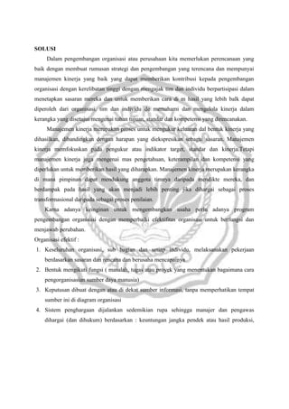 SOLUSI
Dalam pengembangan organisasi atau perusahaan kita memerlukan perencanaan yang
baik dengan membuat rumusan strategi dan pengembangan yang terencana dan mempunyai
manajemen kinerja yang baik yang dapat memberikan kontribusi kepada pengembangan
organisasi dengan kerelibatan tinggi dengan mengajak tim dan individu berpartisipasi dalam
menetapkan sasaran mereka dan untuk memberikan cara di m hasil yang lebih balk dapat
diperoleh dari organisasi, tim dan individu de memahami dan mengelola kinerja dalam
kerangka yang disetujui mengenai tuhan tujuan, standar dan kompetensi yang direncanakan.
Manajemen kinerja merupakan proses untuk mengukur keluaran dal bentuk kinerja yang
dihasilkan, dibandingkan dengan harapan yang diekspresikan sebagai sasaran. Manajemen
kinerja memfokuskan pada pengukur atau indikator target, standar dan kinerja.Tetapi
manajemen kinerja juga mengenai mas pengetahuan, keterampilan dan kompetensi yang
diperlukan untuk memberikan hasil yang diharapkan. Manajemen kinerja merupakan kerangka
di mana pimpinan dapat mendukung anggota timnya daripada mendikte mereka, dan
berdampak pada hasil yang akan menjadi lebih penting jika dihargai sebagai proses
transformasional daripada sebagai proses penilaian.
Karna adanya keinginan untuk mengembangkan usaha perlu adanya program
pengembangan organisasi dengan memperbaiki efektifitas organisasi untuk berfungsi dan
menjawab perubahan.
Organisasi efektif :
1. Keseluruhan organisasi, sub bagian dan setiap individu, melaksanakan pekerjaan
berdasarkan sasaran dan rencana dan berusaha mencapainya
2. Bentuk mengikuti fungsi ( masalah, tugas atau proyek yang menentukan bagaimana cara
pengorganisasian sumber daya manusia)
3. Keputusan dibuat dengan atau di dekat sumber informasi, tanpa memperhatikan tempat
sumber ini di diagram organisasi
4. Sistem penghargaan dijalankan sedemikian rupa sehingga manajer dan pengawas
dihargai (dan dihukum) berdasarkan : keuntungan jangka pendek atau hasil produksi,

 