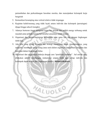 pertumbuhan dan perkembangan bawahan mereka, dan menciptakan kelompok kerja
bergairah
5. Kemunikasi kesamping atau vertical relative tidak terganggu
6. Kegiatan kalah/menang yang tidak layak antara individu dan kelompok (persaingan)
dijaga hingga sekecil mungkin
7. Adamya benturan tinggi mengenai tugas dan proyek dan sedikit energy terbuang untuk
masalah antar pribadi, karena hal tersebut umumnya sudah teratasi
8. Organisasi dan bagian-bagiannya berinteraksi satu sama lain dan dengan lingkungan
lebih luas.
9. Ada nilai yang dibagi bersama dan strategi manajemen untuk mendukungnya, yang
mencoba membantu setiap orang (atau unit) dalam organisasi memelihara integritas dan
keunikan dalam lingkungan bebas
10. Organisasi dan anggotanya bekerja dengan cara “penelitian tindakan” . hal umum yang
dilakukan adalah membangun mekanisme umpan balik agar setiap individu dan
kelompok dapat belajar dari lingkungan sendiri ( Richard Brekard).

 