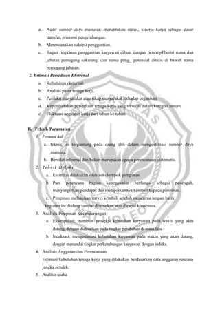 a.

Audit sumber daya manusia: menentukan status, kinerja karya sebagai dasar
transfer, promosi pengembangan.

b.

Merencanakan suksesi penggantian.

c.

Bagan ringkasan penggantian karyawan dibuat dengan penempFberisi nama dan
jabatan pemegang sekarang, dan nama peng_ potensial ditulis di bawah nama
pemegang jabatan.

2. Estimasi Persediaan Eksternal
a.

Kebutuhan eksternal.

b.

Analisis pasar tenaga kerja.

c.

Perilaku masyarakat atau sikap masyarakat terhadap organisasi

d.

Kependudukan persediaan tenaga kerja yang tersedia dalam kategori umum.

e.

Fluktuasi angkatan kerja dari tahun ke tahun.

B. Tehnik Peramalan
1. Peramal Ahli
a. teknik ini tergantung pada orang ahli dalam mengestimasi sumber daya
manusia.
b. Bersifat informal dan bukan merupakan upaya perencanaan sistematis.
2 . T eh ni k D el p hi
a. Estimasi dilakukan oleh sekelompok pimpinan.
b. Para

perencana

bagian

kepegawaian

berfungsi

sebagai

penengah,

menyimpulkan pendapat dan melaporkannya kembali kepada pimpinan.
c. Pimpinan melakukan survei kembali setelah menerima umpan balik.
kegiatan ini diulang sampai ditemukan atau dicapai konsensus.
3. Analisis Pimpinan Kecenderungan
a. Ekstrapolasi; membuat proyeksi kebutuhan karyawan pada waktu yang akin
datang, dengan didasarkan pada tingkat perubahan di masa lalu.
b. Indeksasi; mengestimasi kebutuhan karyawan pada waktu yang akan datang,
dengan menandai tingkat perkembangan karyawan dengan indeks.
4. Analisis Anggaran dan Perencanaan
Estimasi kebutuhan tenaga kerja yang dilakukan berdasarkan data anggaran rencana
jangka pendek.
5. Analisis usaha

 