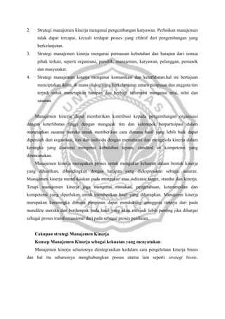 2.

Strategi manajemen kinerja mengenai pengembangan karyawan. Perbaikan manajemen
tidak dapat tercapai, kecuali terdapat proses yang efektif dari pengembangan yang
berkelanjutan.

3.

Strategi manajemen kinerja mengenai pemuasan kebutuhan dan harapan dari semua
pihak terkait, seperti organisasi, pemilik, manajemen, karyawan, pelanggan, pemasok
dan masyarakat.

4.

Strategi manajemen kinerja mengenai komunikasi dan keterlibatan.hal ini bertujuan
menciptakan iklim, di mana dialog yang berkelanjutan antara pimpinan dan anggota tim
terjadi untuk menetapkan harapan dan berbagi informasi mengenai misi, nilai dan
sasaran.

Manajemen kinerja dapat memberikan kontribusi kepada pengembangan organisasi
dengan keterlibatan tinggi dengan mengajak tim dan kelompok berpartisipasi dalam
menetapkan sasaran mereka utnuk memberikan cara dimana hasil yang lebih baik dapat
diperoleh dari organisasi, tim dan individu dengan memahami dan mengelola kinerja dalam
kerangka yang disetujui mengenai kebutuhan tujuan, standard an kompetensi yang
direncanakan.
Manajemen kinerja merupakan proses untuk mengukur keluaran dalam bentuk kinerja
yang dihasilkan, dibandingkan dengan harapan yang diekspresikan sebagai sasaran.
Manajemen kinerja memfokuskan pada mengukur atau indicator target, standar dan kinerja.
Tetapi manajemen kinerja juga mengenai masukan, pengetahuan, keterampilan dan
kompetensi yang diperlukan untuk memberikan hasil yang diharapkan. Manajemn kinerja
merupakan keramngka dimana pimpinan dapat mendukung amnggota timnya dari pada
mendikte mereka dan berdampak pada hasil yang akan menjadi lebih penting jika dihargai
sebagai proses transformasional dari pada sebagai proses penilaian.

Cakupan strategi Manajemen Kinerja
Konsep Manajemen Kinerja sebagai kekuatan yang menyatukan
Manajemen kinerja seharusnya diintegrasikan kedalam cara pengelolaan kinerja bisnis
dan hal itu seharusnya menghubungkan proses utama lain seperti strategi bisnis,

 