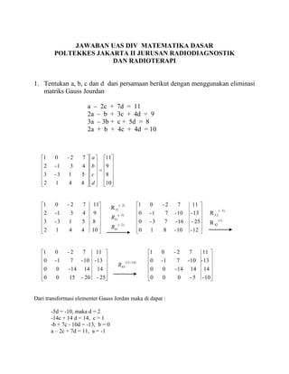 JAWABAN UAS DIV MATEMATIKA DASAR
         POLTEKKES JAKARTA II JURUSAN RADIODIAGNOSTIK
                       DAN RADIOTERAPI


1. Tentukan a, b, c dan d dari persamaan berikut dengan menggunakan eliminasi
   matriks Gauss Jourdan

                          a – 2c +             7d = 11
                          2a – b +             3c + 4d = 9
                          3a – 3b +            c + 5d = 8
                          2a + b +             4c + 4d = 10



   1     0     -2     7      a          11
    2    -1     3     4      b          9
    3    -3    1      5      c          8
    2     1    4      4      d          10


   1     0     -2     7      11                    ( 2)                1   0    -2       7         11
                                            R 21                                                                    ( 3)
    2    -1     3     4      9                    ( 3)                 0   -1       7   - 10    - 13         R 32
                                            R31                                                                     (1)
    3    -3    1      5      8                    ( 2)
                                                                       0   -3       7   - 16    - 25         R 42
                                            R41
    2     1     4     4      10                                        0   1    8       - 10    - 12


   1     0     -2     7          11                                        1    0       -2     7        11
    0    -1     7     - 10 - 13                           (15 / 14 )       0    -1       7     - 10 - 13
                                                  R43
    0     0    - 14    14        14                                        0    0       - 14    14      14
    0     0     15    - 20       - 25                                      0    0        0     -5       - 10


Dari transformasi elementer Gauss Jordan maka di dapat :

        -5d = -10, maka d = 2
        -14c + 14 d = 14, c = 1
        -b + 7c - 10d = -13, b = 0
        a – 2c + 7d = 11, a = -1
 