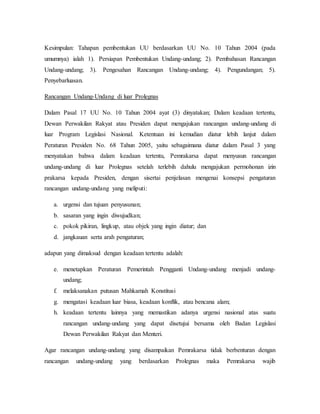 Kesimpulan: Tahapan pembentukan UU berdasarkan UU No. 10 Tahun 2004 (pada
umumnya) ialah 1). Persiapan Pembentukan Undang-undang; 2). Pembahasan Rancangan
Undang-undang; 3). Pengesahan Rancangan Undang-undang; 4). Pengundangan; 5).
Penyebarluasan.
Rancangan Undang-Undang di luar Prolegnas
Dalam Pasal 17 UU No. 10 Tahun 2004 ayat (3) dinyatakan; Dalam keadaan tertentu,
Dewan Perwakilan Rakyat atau Presiden dapat mengajukan rancangan undang-undang di
luar Program Legislasi Nasional. Ketentuan ini kemudian diatur lebih lanjut dalam
Peraturan Presiden No. 68 Tahun 2005, yaitu sebagaimana diatur dalam Pasal 3 yang
menyatakan bahwa dalam keadaan tertentu, Pemrakarsa dapat menyusun rancangan
undang-undang di luar Prolegnas setelah terlebih dahulu mengajukan permohonan izin
prakarsa kepada Presiden, dengan sisertai penjelasan mengenai konsepsi pengaturan
rancangan undang-undang yang meliputi:
a. urgensi dan tujuan penyusunan;
b. sasaran yang ingin diwujudkan;
c. pokok pikiran, lingkup, atau objek yang ingin diatur; dan
d. jangkauan serta arah pengaturan;
adapun yang dimaksud dengan keadaan tertentu adalah:
e. menetapkan Peraturan Pemerintah Pengganti Undang-undang menjadi undang-
undang;
f. melaksanakan putusan Mahkamah Konstitusi
g. mengatasi keadaan luar biasa, keadaan konflik, atau bencana alam;
h. keadaan tertentu lainnya yang memastikan adanya urgensi nasional atas suatu
rancangan undang-undang yang dapat disetujui bersama oleh Badan Legislasi
Dewan Perwakilan Rakyat dan Menteri.
Agar rancangan undang-undang yang disampaikan Pemrakarsa tidak berbenturan dengan
rancangan undang-undang yang berdasarkan Prolegnas maka Pemrakarsa wajib
 