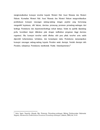 mengkonsultasikan konsepsi tersebut kepada Menteri Hak Asasi Manusia dan Menteri
Hukum. Kemudian Menteri Hak Asasi Manusia dan Menteri Hukum mengoordinasikan
pembahasan konsepsi rancangan undang-undang dengan pejabat yang berwenang
mengambil keputusan, ahli hukum, dan/atau perancang peraturan perundang-undangan dari
lembaga Pemrakarsa dan departemen/lembaga terkait lainnya. Selain itu apabila dipandang
perlu, koordinasi dapat dilakukan pula dengan melibatkan perguruan tinggi dan/atau
organisasi. Jika konsepsi tersebut sudah dibahas oleh para pihak tersebut serta sudah
diperoleh keharmonisan, kebulatan, dan kemantapan maka Pemrakarsa menyampaikan
konsepsi rancangan undang-undang kepada Presiden untuk disetujui. Setelah disetujui oleh
Presiden, selanjutnya Pemrakarsa membentuk Panitia Antardepartemen.8
8 Setio Sapto Nugroho (Kepala Biro Peraturan Perundang-undangan Bidang Perekonomian Sekretariat
Negara), Harmonisasi Pembentukan Peraturan Perundang-undangan, (Jakarta, 2009), hal. 14-16
 