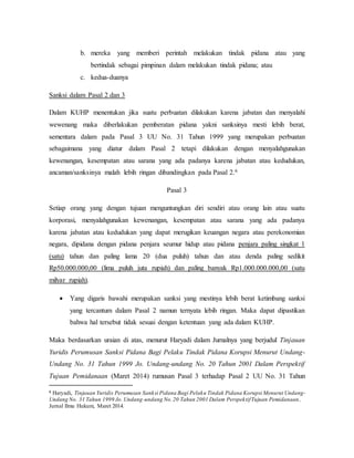 b. mereka yang memberi perintah melakukan tindak pidana atau yang
bertindak sebagai pimpinan dalam melakukan tindak pidana; atau
c. kedua-duanya
Sanksi dalam Pasal 2 dan 3
Dalam KUHP menentukan jika suatu perbuatan dilakukan karena jabatan dan menyalahi
wewenang maka diberlakukan pemberatan pidana yakni sanksinya mesti lebih berat,
sementara dalam pada Pasal 3 UU No. 31 Tahun 1999 yang merupakan perbuatan
sebagaimana yang diatur dalam Pasal 2 tetapi dilakukan dengan menyalahgunakan
kewenangan, kesempatan atau sarana yang ada padanya karena jabatan atau kedudukan,
ancaman/sanksinya malah lebih ringan dibandingkan pada Pasal 2.6
Pasal 3
Setiap orang yang dengan tujuan menguntungkan diri sendiri atau orang lain atau suatu
korporasi, menyalahgunakan kewenangan, kesempatan atau sarana yang ada padanya
karena jabatan atau kedudukan yang dapat merugikan keuangan negara atau perekonomian
negara, dipidana dengan pidana penjara seumur hidup atau pidana penjara paling singkat 1
(satu) tahun dan paling lama 20 (dua puluh) tahun dan atau denda paling sedikit
Rp50.000.000,00 (lima puluh juta rupiah) dan paling banyak Rp1.000.000.000,00 (satu
milyar rupiah).
 Yang digaris bawahi merupakan sanksi yang mestinya lebih berat ketimbang sanksi
yang tercantum dalam Pasal 2 namun ternyata lebih ringan. Maka dapat dipastikan
bahwa hal tersebut tidak sesuai dengan ketentuan yang ada dalam KUHP.
Maka berdasarkan uraian di atas, menurut Haryadi dalam Jurnalnya yang berjudul Tinjauan
Yuridis Perumusan Sanksi Pidana Bagi Pelaku Tindak Pidana Korupsi Menurut Undang-
Undang No. 31 Tahun 1999 Jo. Undang-undang No. 20 Tahun 2001 Dalam Perspektif
Tujuan Pemidanaan (Maret 2014) rumusan Pasal 3 terhadap Pasal 2 UU No. 31 Tahun
6 Haryadi, Tinjauan Yuridis Perumusan Sanksi Pidana Bagi Pelaku Tindak Pidana Korupsi Menurut Undang-
Undang No. 31 Tahun 1999 Jo. Undang-undang No.20 Tahun 2001 Dalam PerspektifTujuan Pemidanaan,
Jurnal Ilmu Hukum, Maret 2014.
 