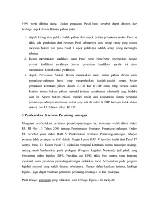 1999 perlu ditinjau ulang. Usulan penguatan Pasal-Pasal tersebut dapat disoroti dari
berbagai aspek dalam Hukum pidana yaitu:
1. Aspek Orang atau pelaku tindak pidana: dari aspek pelaku perumusan usulan Pasal ini
tidak ada perubahan dari rumusan Pasal sebenarnya yaitu setiap orang yang secara
melawan hukum dan pada Pasal 3 aspek pelakunya adalah setiap orang memangku
jabatan.
2. Dalam merumuskan kualifikasi suatu Pasal harus betul-betul diperhatikan dengan
cermat kualifikasi yuridisnya karena penentuan kualifikasi yuridis ini akan
menentukan konsekwensi yuridisnya.
3. Aspek Perumusan Sanksi: Dalam merumuskan suatu sanksi pidana dalam suatu
perundang-undangan harus tetap memperhatikan kaedah-kaedah umum. Setiap
perumusan ketentuan pidana dalam UU di luar KUHP harus tetap berada dalam
koridor sistem hukum pidana materiel (sistem pemidanaan substantif) yang berlaku
saat ini. Sistem hukum pidana materiel terdiri dari keseluruhan sistem peraturan
perundang-undangan (statutory rules) yang ada di dalam KUHP (sebagai induk aturan
umum) dan UU khusus diluar KUHP.
3. Pembentukan Peraturan Perundang undangan
Mengenai pembentukan peraturan perundang-undangan ini, semuanya sudah diatur dalam
UU RI No. 10 Tahun 2004 tentang Pembentukan Peraturan Perundang-undangan. Dalam
UU tersebut yakni dalam BAB V Pembentukan Peraturan Perundang-undangan, tahapan
pertama ialah persiapan terlebih dahulu. Bagian kesatu BAB V tersebut terdiri dari Pasal 17
sampai Pasal 23. Dalam Pasal 17 dijelaskan mengenai ketentuan bahwa rancangan undang-
undang mesti berdasarkan pada prolegnas (Program Legislasi Nasional), jadi pihak yang
berwenang dalam legislasi (DPR, Presiden, dan DPD) tidak bisa semena-mena langsung
membuat suatu peraturan perundang-undangan melainkan mesti berdasarkan pada program
legislasi nasional yang sudah disusun sebelumnya. Namun dalan keadaan tertentu, lembaga
legislasi juga dapat membuat peraturan perundang-undangan di luar prolegnas.
Pada intinya, persiapan yang dilakukan oleh lembaga legislasi itu meliputi:
 