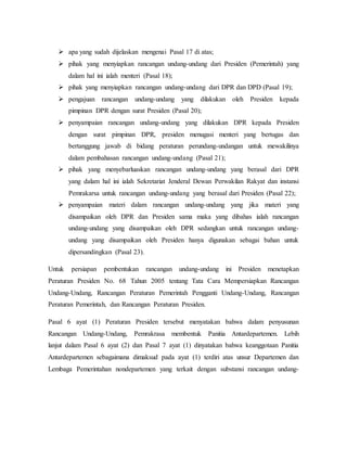  apa yang sudah dijelaskan mengenai Pasal 17 di atas;
 pihak yang menyiapkan rancangan undang-undang dari Presiden (Pemerintah) yang
dalam hal ini ialah menteri (Pasal 18);
 pihak yang menyiapkan rancangan undang-undang dari DPR dan DPD (Pasal 19);
 pengajuan rancangan undang-undang yang dilakukan oleh Presiden kepada
pimpinan DPR dengan surat Presiden (Pasal 20);
 penyampaian rancangan undang-undang yang dilakukan DPR kepada Presiden
dengan surat pimpinan DPR, presiden menugasi menteri yang bertugas dan
bertanggung jawab di bidang peraturan perundang-undangan untuk mewakilinya
dalam pembahasan rancangan undang-undang (Pasal 21);
 pihak yang menyebarluaskan rancangan undang-undang yang berasal dari DPR
yang dalam hal ini ialah Sekretariat Jenderal Dewan Perwakilan Rakyat dan instansi
Pemrakarsa untuk rancangan undang-undang yang berasal dari Presiden (Pasal 22);
 penyampaian materi dalam rancangan undang-undang yang jika materi yang
disampaikan oleh DPR dan Presiden sama maka yang dibahas ialah rancangan
undang-undang yang disampaikan oleh DPR sedangkan untuk rancangan undang-
undang yang disampaikan oleh Presiden hanya digunakan sebagai bahan untuk
dipersandingkan (Pasal 23).
Untuk persiapan pembentukan rancangan undang-undang ini Presiden menetapkan
Peraturan Presiden No. 68 Tahun 2005 tentang Tata Cara Mempersiapkan Rancangan
Undang-Undang, Rancangan Peraturan Pemerintah Pengganti Undang-Undang, Rancangan
Peraturan Pemerintah, dan Rancangan Peraturan Presiden.
Pasal 6 ayat (1) Peraturan Presiden tersebut menyatakan bahwa dalam penyusunan
Rancangan Undang-Undang, Pemrakrasa membentuk Panitia Antardepartemen. Lebih
lanjut dalam Pasal 6 ayat (2) dan Pasal 7 ayat (1) dinyatakan bahwa keanggotaan Panitia
Antardepartemen sebagaimana dimaksud pada ayat (1) terdiri atas unsur Departemen dan
Lembaga Pemerintahan nondepartemen yang terkait dengan substansi rancangan undang-
 