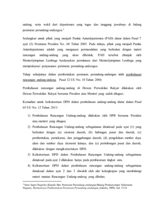undang, serta wakil dari departemen yang tugas dan tanggung jawabnya di bidang
peraturan perundang-undangan.7
Sedangkan untuk pihak yang menjadi Panitia Antardepartemen (PAD) diatur dalam Pasal 7
ayat (3) Peraturan Presiden No. 68 Tahun 2005. Pada intinya, pihak yang menjadi Panitia
Antardepartemen adalah yang menguasai permasalahan yang berkaitan dengan materi
rancangan undang-undang yang akan dibentuk. PAD tersebut ditunjuk oleh
Menteri/pimpinan Lembaga berdasarkan permintaan dari Menteri/pimpinan Lembaga yang
memprakarsai penyusunan peraturan perundang-undangan.
Tahap selanjutnya dalam pembentukan peraturan perundang-undangan ialah pembahasan
rancangan undang-undang. Pasal 32 UU No. 10 Tahun 2004:
Pembahasan rancangan undang-undang di Dewan Perwakilan Rakyat dilakukan oleh
Dewan Perwakilan Rakyat bersama Presiden atau Menteri yang sudah ditugasi.
Kemudian untuk keikutsertaan DPD dalam pembahasan undang-undang diatur dalam Pasal
65 UU No. 12 Tahun 2011:
1) Pembahasan Rancangan Undang-undang dilakukan oleh DPR bersama Presiden
atau menteri yang ditugasi.
2) Pembahasan Rancangan Undang-undang sebagaimana dimaksud pada ayat (1) yang
berkaitan dengan (a) otonomi daerah, (b) hubungan pusat dan daerah, (c)
pembentukan, pemekaran, dan penggabungan daerah, (d) pengelolaan sumber daya
alam dan sumber daya ekonomi lainnya, dan (e) perimbangan pusat dan daerah,
dilakukan dengan mengikutsertakan DPD.
3) Keikutsertaan DPD dalam Pembahasan Rancangan Undang-undang sebagaimana
dimaksud pada ayat 2 dilakukan hanya pada pembicaraan tingkat satu.
4) Keikutsertaan DPD dalam pembahasan rancangan undang-undang sebagaimana
dimaksud dalam ayat 2 dan 3 diwakili oleh alat kelengkapan yang membidangi
materi muatan Rancangan Undang-undang yang dibahas.
7 Setio Sapto Nugroho (Kepala Biro Peraturan Perundang-undangan Bidang Perekonomian Sekretariat
Negara), Harmonisasi Pembentukan Peraturan Perundang-undangan,(Jakarta, 2009), hal. 13-14
 