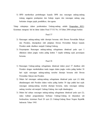 5) DPD memberikan pertimbangan kepada DPR atas rancangan undang-undang
tentang anggaran pendapatan dan belanja negara dan rancangan undang yang
berkaitan dengan pajak, pendidikan, dan agama.
Tahap selanjutnya dalam pembentukan Undang-undang adalah Pengesahan RUU.
Ketentuan mengenai hal ini diatur dalam Pasal 37 UU No. 10 Tahun 2004 sebagai berikut:
Pasal 37
2) Rancangan undang-undang telah disetujui bersama oleh Dewan Perwakilan Rakyat
dan Presiden, disampaikan oleh pimpinan Dewan Perwakilan Rakyat kepada
Presiden untuk disahkan menjadi Undang-Undang.
3) Penyampaian Rancangan undang-undang sebagaimana dimaksud pada ayat 1
dilakukan dalam jangka waktu paling lambat 7 (tujuh) terhitung sejak persetujuan
bersama.
Pasal 38
1) Rancangan Undang-undang sebagaimana dimaksud dalam pasal 37 disahkan oleh
Presiden dengan membubuhkan tanda tangan dalam jangka waktu paling lambat 30
hari sejak rancangan undang-undang tersebut disetujui bersama oleh Dewan
Perwakilan Rakyat dan Presiden
2) Dalam hal rancangan undang-undang sebagaimana dimaksud pada ayat (1) tidak
ditandatangani oleh Presiden dalam waktu paling lambat 30 (tiga puluh) hari sejak
rancangan undang-undang tersebut disetujui bersama, maka rancangan undang-
undang tersebut sah menjadi Undang-Undang dan wajib diundangkan.
3) Dalam hal sahnya rancangan undang-undang sebagaimana dimaksud pada ayat (2),
maka kalimat pengesahannya berbunyi: Undang-Undang ini dinyatakan sah
berdasarkan, ketentuan Pasal 20 ayat (5) Undang-Undang Dasar Negara Republik
Indonesia Tahun 1945.
 