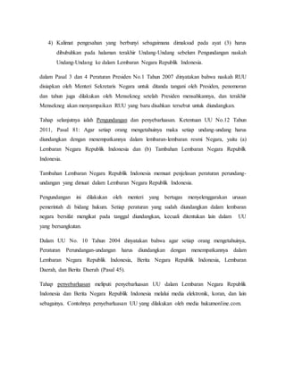 4) Kalimat pengesahan yang berbunyi sebagaimana dimaksud pada ayat (3) harus
dibubuhkan pada halaman terakhir Undang-Undang sebelum Pengundangan naskah
Undang-Undang ke dalam Lembaran Negara Republik Indonesia.
dalam Pasal 3 dan 4 Peraturan Presiden No.1 Tahun 2007 dinyatakan bahwa naskah RUU
disiapkan oleh Menteri Sekretaris Negara untuk ditanda tangani oleh Presiden, penomoran
dan tahun juga dilakukan oleh Mensekneg setelah Presiden mensahkannya, dan terakhir
Mensekneg akan menyampaikan RUU yang baru disahkan tersebut untuk diundangkan.
Tahap selanjutnya ialah Pengundangan dan penyebarluasan. Ketentuan UU No.12 Tahun
2011, Pasal 81: Agar setiap orang mengetahuinya maka setiap undang-undang harus
diundangkan dengan menempatkannya dalam lembaran-lembaran resmi Negara, yaitu (a)
Lembaran Negara Republik Indonesia dan (b) Tambahan Lembaran Negara Repubilk
Indonesia.
Tambahan Lembaran Negara Republik Indonesia memuat penjelasan peraturan perundang-
undangan yang dimuat dalam Lembaran Negara Republik Indonesia.
Pengundangan ini dilakukan oleh menteri yang bertugas menyelenggarakan urusan
pemerintah di bidang hukum. Setiap peraturan yang sudah diundangkan dalam lembaran
negara bersifat mengikat pada tanggal diundangkan, kecuali ditentukan lain dalam UU
yang bersangkutan.
Dalam UU No. 10 Tahun 2004 dinyatakan bahwa agar setiap orang mengetahuinya,
Peraturan Perundangan-undangan harus diundangkan dengan menempatkannya dalam
Lembaran Negara Republik Indonesia, Berita Negara Republik Indonesia, Lembaran
Daerah, dan Berita Daerah (Pasal 45).
Tahap penyebarluasan meliputi penyebarluasan UU dalam Lembaran Negara Republik
Indonesia dan Berita Negara Republik Indonesia melalui media elektronik, koran, dan lain
sebagainya. Contohnya penyebarluasan UU yang dilakukan oleh media hukumonline.com.
 