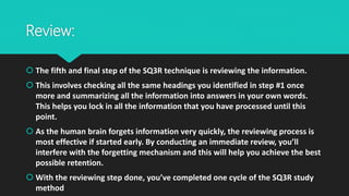 Review:
 The fifth and final step of the SQ3R technique is reviewing the information.
 This involves checking all the same headings you identified in step #1 once
more and summarizing all the information into answers in your own words.
This helps you lock in all the information that you have processed until this
point.
 As the human brain forgets information very quickly, the reviewing process is
most effective if started early. By conducting an immediate review, you’ll
interfere with the forgetting mechanism and this will help you achieve the best
possible retention.
 With the reviewing step done, you’ve completed one cycle of the SQ3R study
method
 