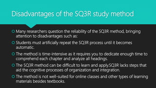 Disadvantages of the SQ3R study method
 Many researchers question the reliability of the SQ3R method, bringing
attention to disadvantages such as:
 Students must artificially repeat the SQ3R process until it becomes
automatic.
 The method is time-intensive as it requires you to dedicate enough time to
comprehend each chapter and analyze all headings.
 The SQ3R method can be difficult to learn and apply.SQ3R lacks steps that
aid the cognitive processes of organization and integration.
 The method is not well-suited for online classes and other types of learning
materials besides textbooks.
 