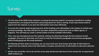 Survey:
 The first step of the SQ3R study method is surveying the learning material. Surveying is beneficial to reading
comprehension as it prepares the brain’s processing system for what is coming. If your brain knows what to
expect from the material, it can store the information much more efficiently.
 To survey the material, begin by glancing over all the headings and subheadings in the chapter to activate your
existing knowledge. Also take attention to any other noteworthy components such as tables, figures, or
diagrams. This will help you create a mental outline of all the available information.
 Then, once you have glanced over the material, continue by skimming through the first sentence of each
paragraph. Once you’ve done that, you’ll want to read the introductory paragraphs and summary paragraphs,
before finally going over the study questions.
 By following all these steps of surveying, you can assure that your brain knows what type of information to
expect from the material, where that information is located, and what bits of information to take extra attention
to.
 All this may sound like a lot to do, but the survey step should only take three to five minutes for an experienced
SQ3R method user.
 