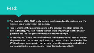 Read:
 The third step of the SQ3R study method involves reading the material and it’s
the most important event of the method.
 Here is where all the preparation done in the previous two steps comes into
play. In this step, you start reading the text while answering both the chapter
questions and the self-generated questions created in step #2.
 As a reader, you’ll have to carefully choose the information you need to answer
all questions and this process requires strong concentration to be effective. The
SQ3R technique forces you to read actively rather than passively, and while it’s
more engaging, it’s also considerably more demanding cognitively.
 