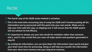 Recite:
 The fourth step of the SQ3R study method is recitation.
 This is the most time-consuming step of using the SQ3R and it involves putting all the
information you’ve processed until this point into your own words. Make sure to
take your time with this step, as skipping over it will ensure that the SQ3R system
will not achieve its full efficacy.
 It’s important to always use your own words for recitation rather than someone
else’s, and it’s also crucial that you cover all major points and questions generated in
step #2.
 By reciting the information, you can slow down the information input speed and give
your brain more time for processing. Doing so will help you transfer the information
from your short-term memory into your long-term memory.
 