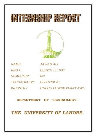 NAME: JAWAD ALI. 
REG #: BSET01111037 
SEMESTER: 6TH. 
TECHNOLOGY: ELECTRICAL. 
INDUSTRY: HUBCO POWER PLANT NWL. 
DEPARTMENT OF TECHNOLOGY. 
THE UNIVERSITY OF LAHORE. 
 