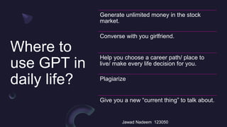 Where to
use GPT in
daily life?
Jawad Nadeem 123050
Generate unlimited money in the stock
market.
Converse with you girlfriend.
Help you choose a career path/ place to
live/ make every life decision for you.
Plagiarize
Give you a new “current thing” to talk about.
 