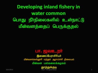 Developing inland fishery in
water common
nghJ ePh;epiyfspy; cs;ehl;L
kPd;tsj;ijg; ngUf;Fjy;

gh. [tcwh;
,izg;Nguhrphpah;
kPd;tsf;fy;Y}hp kw;Wk; Muha;r;rp epiyak;

10/3/2013

kPd;ts gy;fiyf;fofk;
J}j;Jf;Fb
dhan - fish governance

1

 