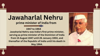 Jawaharlal Nehru
prime minister of India from
1947 to 1964
Jawaharlal Nehru was India's first prime minister,
serving as prime minister of the Dominion of India
from 15 August 1947 until 26 January 1950, and
thereafter of the Republic of India until his death in
May 1964.
 