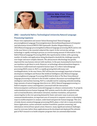 (Mt) – Jawaharlal Nehru Technological University Natural Language
Processing Capstone
Please view explanation and answer below.Running head: Natural language
processingNatural Language ProcessingLiterature ReviewNameDepartment of Computer
and Information ScienceITM555 ITM CapstoneDr. Heather WegwerthJanuary 1,
20222Natural language processingAbstractNatural language processing (NLP) and its role
in the near future is the essential subjectof this report. In the current day and age,
technology is rapidly evolving to process an everincreasing amount of information. In the
field of Natural Language Processing (NLP), this isparticularly evident, with a growing
number of studies and applications being developed to dealwith the challenges posed by
ever-larger and more complex datasets. The advancement oftechnology has greatly
improved the way humans interact with machines. In the past, humanshad to learn how to
use machines to get them to work. However, as technology advanced,machines began to
learn how to understand and respond to human input. It is where naturallanguage
processing (NLP) comes in. NLP is a rapidly growing field with many real-
worldapplications. In the near future, NLP will become increasingly important as humans
developmore intelligent and Human-like Artificial Intelligence (AI).3Natural language
processingNatural Language Processing (NLP) And Its Role in The Near FutureNatural
language processing is relevant to the broader academic discussion surroundingartificial
intelligence and machine learning. NLP is a valuable tool for analyzing andunderstanding
large amounts of natural language data (Lin et al., 2021). Natural languageprocessing is a
field of computer science and linguistics concerned with the interactions
betweencomputers and human (natural) languages to enhance communication. To properly
understandand process human language, NLP systems need to be able to perform tasks
such as textclassification, information extraction, machine translation, and question-
answering.Due to the ever-growing demand for faster and easier ways to process and
communicateinformation, an important area of research in computer science is developing
ways to enablecomputers to analyze, understand and generate human language. This area
of study, known asnatural language processing (NLP), plays a vital role in many promising
future applications, suchas automatic machine translation, question answering, and
information retrieval from speech ortext. However, many significant technical challenges
must be overcome before these applicationscan be developed and deployed.The ultimate
goal of NLP research is to build computer programs that can automaticallytranslate
 