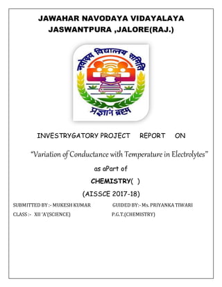 JAWAHAR NAVODAYA VIDAYALAYA
JASWANTPURA ,JALORE(RAJ.)
INVESTRYGATORY PROJECT REPORT ON
“Variation of Conductance with Temperature in Electrolytes’’
as aPart of
CHEMISTRY( )
(AISSCE 2017-18)
SUBMITTED BY :- MUKESH KUMAR GUIDED BY:-Ms. PRIYANKA TIWARI
CLASS :- XII ‘A’(SCIENCE) P.G.T.(CHEMISTRY)
 