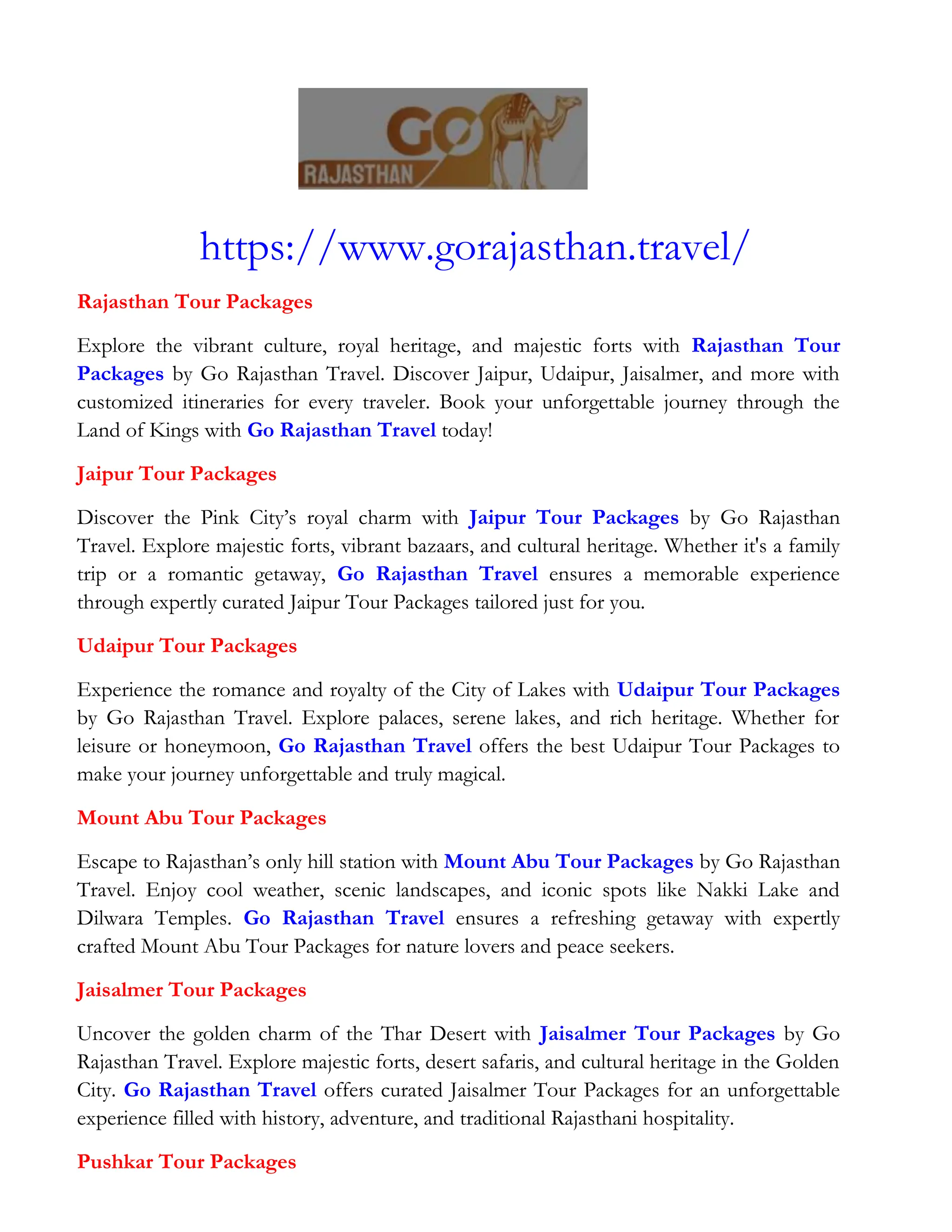 https://www.gorajasthan.travel/
Rajasthan Tour Packages
Explore the vibrant culture, royal heritage, and majestic forts with Rajasthan Tour
Packages by Go Rajasthan Travel. Discover Jaipur, Udaipur, Jaisalmer, and more with
customized itineraries for every traveler. Book your unforgettable journey through the
Land of Kings with Go Rajasthan Travel today!
Jaipur Tour Packages
Discover the Pink City’s royal charm with Jaipur Tour Packages by Go Rajasthan
Travel. Explore majestic forts, vibrant bazaars, and cultural heritage. Whether it's a family
trip or a romantic getaway, Go Rajasthan Travel ensures a memorable experience
through expertly curated Jaipur Tour Packages tailored just for you.
Udaipur Tour Packages
Experience the romance and royalty of the City of Lakes with Udaipur Tour Packages
by Go Rajasthan Travel. Explore palaces, serene lakes, and rich heritage. Whether for
leisure or honeymoon, Go Rajasthan Travel offers the best Udaipur Tour Packages to
make your journey unforgettable and truly magical.
Mount Abu Tour Packages
Escape to Rajasthan’s only hill station with Mount Abu Tour Packages by Go Rajasthan
Travel. Enjoy cool weather, scenic landscapes, and iconic spots like Nakki Lake and
Dilwara Temples. Go Rajasthan Travel ensures a refreshing getaway with expertly
crafted Mount Abu Tour Packages for nature lovers and peace seekers.
Jaisalmer Tour Packages
Uncover the golden charm of the Thar Desert with Jaisalmer Tour Packages by Go
Rajasthan Travel. Explore majestic forts, desert safaris, and cultural heritage in the Golden
City. Go Rajasthan Travel offers curated Jaisalmer Tour Packages for an unforgettable
experience filled with history, adventure, and traditional Rajasthani hospitality.
Pushkar Tour Packages
 