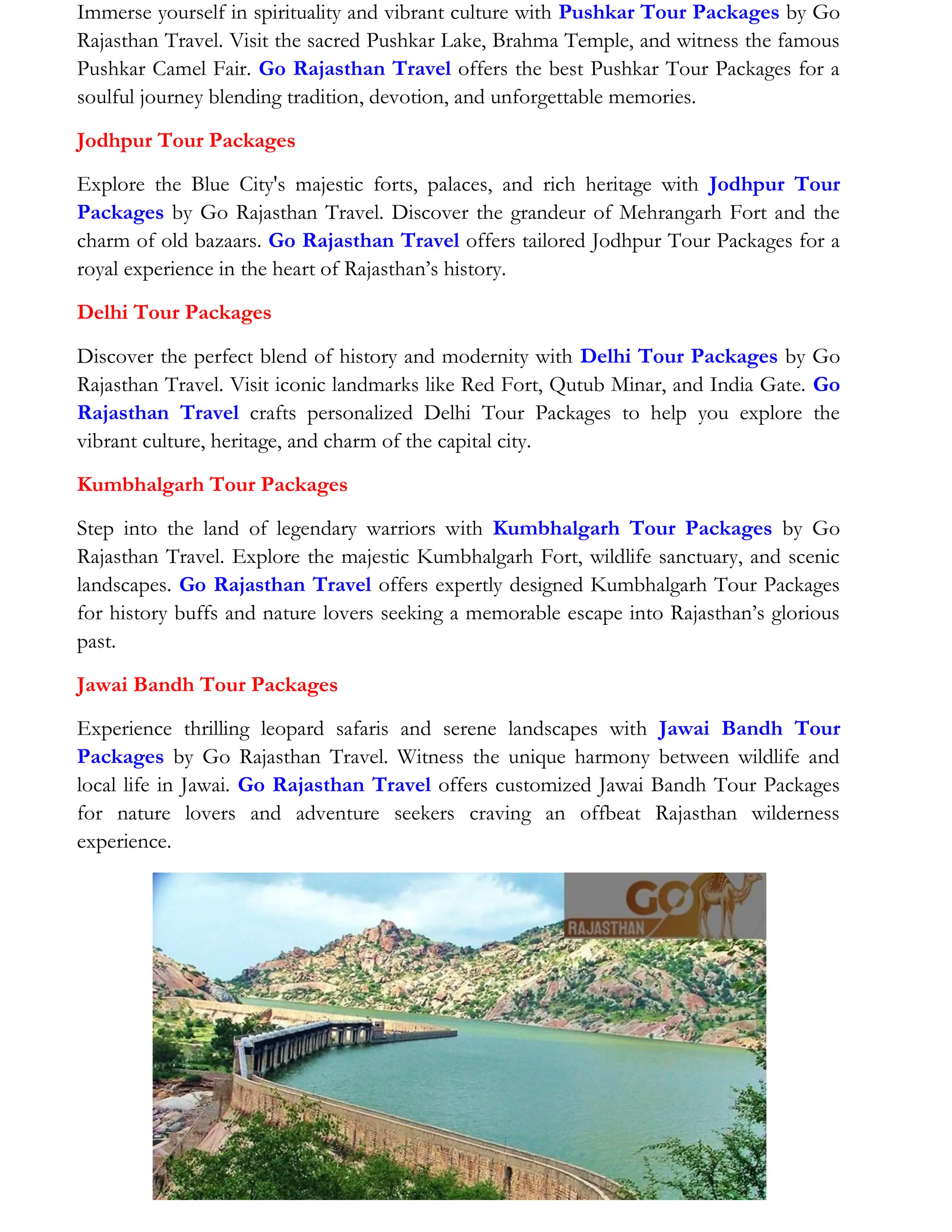 Immerse yourself in spirituality and vibrant culture with Pushkar Tour Packages by Go
Rajasthan Travel. Visit the sacred Pushkar Lake, Brahma Temple, and witness the famous
Pushkar Camel Fair. Go Rajasthan Travel offers the best Pushkar Tour Packages for a
soulful journey blending tradition, devotion, and unforgettable memories.
Jodhpur Tour Packages
Explore the Blue City's majestic forts, palaces, and rich heritage with Jodhpur Tour
Packages by Go Rajasthan Travel. Discover the grandeur of Mehrangarh Fort and the
charm of old bazaars. Go Rajasthan Travel offers tailored Jodhpur Tour Packages for a
royal experience in the heart of Rajasthan’s history.
Delhi Tour Packages
Discover the perfect blend of history and modernity with Delhi Tour Packages by Go
Rajasthan Travel. Visit iconic landmarks like Red Fort, Qutub Minar, and India Gate. Go
Rajasthan Travel crafts personalized Delhi Tour Packages to help you explore the
vibrant culture, heritage, and charm of the capital city.
Kumbhalgarh Tour Packages
Step into the land of legendary warriors with Kumbhalgarh Tour Packages by Go
Rajasthan Travel. Explore the majestic Kumbhalgarh Fort, wildlife sanctuary, and scenic
landscapes. Go Rajasthan Travel offers expertly designed Kumbhalgarh Tour Packages
for history buffs and nature lovers seeking a memorable escape into Rajasthan’s glorious
past.
Jawai Bandh Tour Packages
Experience thrilling leopard safaris and serene landscapes with Jawai Bandh Tour
Packages by Go Rajasthan Travel. Witness the unique harmony between wildlife and
local life in Jawai. Go Rajasthan Travel offers customized Jawai Bandh Tour Packages
for nature lovers and adventure seekers craving an offbeat Rajasthan wilderness
experience.
 