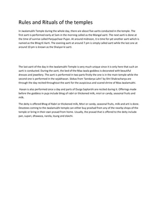 Rules and Rituals of the temples
In Jwalamukhi Temple during the whole day, there are about five aartis conducted in the temple. The
first aarti is performed early at 5am in the morning called as the Mangal aarti. The next aarti is done at
the time of sunrise called Panjupchaar Pujan. At around midnoon, it is time for yet another aarti which is
named as the Bhog Ki Aarti. The evening aarti at around 7 pm is simply called aarti while the last one at
around 10 pm is known as the Shaiyan ki aarti.

The last aarti of the day in the Jwalamukhi Temple is very much unique since it is only here that such an
aarti is conducted. During the aarti, the bed of the Maa Jwala goddess is decorated with beautiful
dresses and jewellery. The aarti is performed in two parts firstly the one is in the main temple while the
second one is performed in the sejabhavan. Slokas from 'Sondarya Lahri' by Shri Shakracharya are
through the day recited throughout the aarti for the auspicious and scared shrine of Maa Jwalamukhi.
Havan is also performed once a day and parts of Durga Saptarshi are recited during it. Offerings made
before the goddess in puja include bhog of rabri or thickened milk, misri or candy, seasonal fruits and
milk.
The deity is offered Bhog of Rabri or thickened milk, Misri or candy, seasonal fruits, milk and arti is done.
Devotees coming to the Jwalamukhi temple can either buy prashad from any of the nearby shops of the
temple or bring in their own prasad from home. Usually, the prasad that is offered to the deity include
pan, supari, dhawaza, narela, loung and elaichi.

 