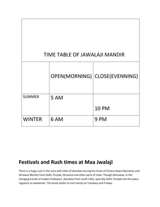 TIME TABLE OF JAWALAJI MANDIR

OPEN(MORNING) CLOSE(EVENNING)

SUMMER

5 AM
10 PM

WINTER

6 AM

9 PM

Festivals and Rush times at Maa Jwalaji
There is a huge rush in this area with lakhs of devotees during the times of Chaitra Aswin Navratras and
Shrawan Months from Delhi, Punjab, Himachal and other parts of India. Though otherwise, in the
changing trends of modern followers, devotees from north India, specially Delhi, Punjab visit this place
regularly on weekends. The locals prefer to visit mainly on Tuesdays and Fridays.

 