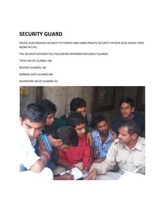 SECURITY GUARD
POLICE ALSO PROVIDE SECURITY TO TEMPLE AND SOME PRIVATE SECURITY OFFICER ALSO DOING THEIR
WORK IN CIVIL.
THE SECURITY OFFICIER TELL FOLLOWING INFORMATION ABOUT GUARDS
TOTAL NO OF GUARDS =80
RESERVE GUARDS= 40
NORMAL DAYS GUARDS=08
NAVRATERE NO OF GUARDS=32

 