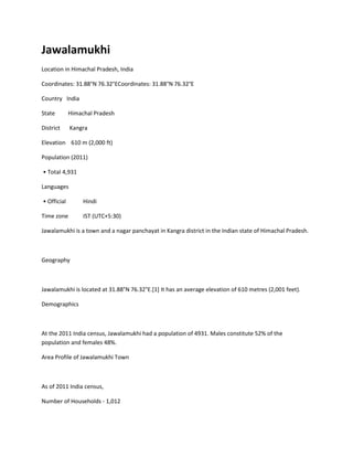 Jawalamukhi
Location in Himachal Pradesh, India
Coordinates: 31.88°N 76.32°ECoordinates: 31.88°N 76.32°E
Country India
State

Himachal Pradesh

District

Kangra

Elevation 610 m (2,000 ft)
Population (2011)
• Total 4,931
Languages
• Official

Hindi

Time zone

IST (UTC+5:30)

Jawalamukhi is a town and a nagar panchayat in Kangra district in the Indian state of Himachal Pradesh.

Geography

Jawalamukhi is located at 31.88°N 76.32°E.[1] It has an average elevation of 610 metres (2,001 feet).
Demographics

At the 2011 India census, Jawalamukhi had a population of 4931. Males constitute 52% of the
population and females 48%.
Area Profile of Jawalamukhi Town

As of 2011 India census,
Number of Households - 1,012

 