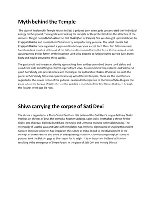 Myth behind the Temple
The story of Jwalamukhi Temple relates to Sati, a goddess born when gods concentrated their individual
energy on the ground. These gods were looking for a respite or the protection from the atrocities of the
demons. The girl named Adishakti or the first Shakti (Sati or Parvati). She was brought up in childhood by
Prajapati Daksha and married Lord Shiva later by sati performing penance. The belief reveals that
Prajapati Daksha once organised a yajna and invited everyone except Lord Shiva. Sati felt immensely
humiliated and insulted at this act of her father and immolated her in the fire of the havankund which
was organized by her father. With this action Lord Shiva became so furious that he carried Sati's burnt
body and moved around the three worlds.
The gods could not foresee a calamity approaching them so they assembled before Lord Vishnu and
asked him to do something to control anger of lord Shiva. As a remedy to this problem Lord Vishnu cut
apart Sati's body into several pieces with the help of his Sudharshan Chakra. Wherever on earth the
pieces of Sati's body fell, a shaktipeeth came up with different temples. These are the spot that are
regarded as the power centre of the goddess. Jwalamukhi temple one of the form of Maa Durga is the
place where the tongue of Sati fell. Here the goddess is manifested like tiny flames that burn through
the fissures in the age old rock.

Shiva carrying the corpse of Sati Devi
The shrine is regarded as a Maha Shakti Peetham. It is believed that Sati Devi's tongue fell here.Shakti
Peethas are shrines of Devi, the primodial Mother Goddess. Each Shakti Peetha has a shrine for the
Shakti and Bhairava. Siddhida (Ambika)is the Shakti and Unmatta Bhairava is the Kalabhairava. The
mythology of Daksha yaga and Sati's self immolation had immense significance in shaping the ancient
Sanskrit literature and even had impact on the culture of India. It lead to the development of the
concept of Shakti Peethas and there by strengthening Shaktism. Enormous mythological stories in
puranas took the Daksha yaga as the reason for its origin. It is an important incident in Shaivism
resulting in the emergence of Shree Parvati in the place of Sati Devi and making Shiva a

 