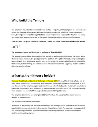 Who build the Temple
The temple is believed and supposed to be first built by a king who, on the complaint of a cowherd, tried
to find out the place w from where a female emerged and drank the milk of the cow in those times.
Since, the king was aware of the legend of Sati, as well he continued his search for the place and finally
succeeded. Kind began construction of the temple there and employed priests to perform pujas.

Later in times the great Pandavas came and carried out some renovation work in the temple.

LATER
The temple was looted and destroyed by Mahmud of Ghazni in 1009.
The Mughal Emperor Akbar, learning about the legends of Jwalamukhi tried to douse the flames with a
stream of water. However, the great power of the Goddess, still kept the flames burning. Realizing the
power of Jwala Devi, Akbar came with his army to this temple. He brought a Gold umbrella (Chatra) for
the Goddess, but on offering, the umbrella turned into an unknown metal suggesting that the Goddess
did not accept his offering.

grihastashrami(house holder)
Maharaja Ranjit Singh paid a visit to the temple in the year 1809. His son, Kharak Singh gifted a pair of
silver plated folding doors to the temple while Maharaja Ranjit Singh paid a visit to the temple in 1815
and the dome of the temple was gold-plated by him. Just a few feet above the Jwalamukhi temple there
is a six-feet deep pit with a circumference of about three-feet. At the bottom of this pit there is another
small pit about one and a half feet deep with hot water bubbling all the time.
The temple is identified as one among the 52 Shakti Peethas . It is also one of the most renowned
temples of Goddess Durga .
The Jwalamukhi shrine as a Shakti Peeth
Moreover, in the princely era, the work of the temple was managed by the Raja of Naduan. He himself
appointed the temple priest. After independence, things changed a lot. The pujaris are now appointed
and paid by the government. A part of the money collected by the temple is used to improve the
facilities for the visiting pilgrims.

 