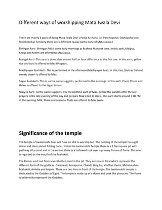 Different ways of worshipping Mata Jwala Devi
There are mainly 3 ways of doing Mata Jwala Devi's Pooja Archana, i.e. Panchopchal, Dashopchal and
Sholshobchal. Similarly there are 5 different Jwalaji Aartis done of Mata Jwala Ji
Shringar Aarti- Shringar Arti is done early mornings at Brahma Mahurat time. In this aarti, Malpua,
Khoya and Mishri are offered to Maa Jwala.
Mangal Aarti- This aarti is done after around half an hour difference to the first one. In this aarti, yellow
rice and curd is offered to Maa Bhagwati.
Madhyayan Kaal Aarti- This is performed in the afternoon(Madhyayan Kaal). In this, rice, Shatras Dal and
sweet/ desert is offered to Maa.
Sayan Kaal Aarti- This is, as the name suggests, performed in the evenings. In this aarti, Poori, Chana and
Halwa is offered to the Jagad Janani.
Shaiyya Aarti- As the name suggests, it is the bedtime aarti of Maa, before the pandits offer the last
prayers in the late evening of the day and prepare Maa's bed to sleep. This aarti starts around 9:00 PM
in the evening. Milk, Malai and seasonal fruits are offered to Maa Jwala.

Significance of the temple
The temple of Jwalamukhi does not have an idol to worship too. The building of the temple has a gilt
dome and silver plated folding doors. Inside the Jwalamukhi Temple there is a 3 feet square pit with
pathway all around and in the centre, there is a hollowed rock over a primary fissure of flame. This one
is regarded as the mouth of the Mahakali.
The Flames emit out from several other point in the pit. They are nine in total which represent the
different form of the goddess - Saraswati, Annapurna, Chandi, Hing Laj, Vindhya Vasini, Mahalakshmi,
Mahakali, Ambika and Anjana. There are two lions in front of the temple. The Jwalamukhi temple is
dedicated to the Goddess of Light. The temple is made up of a dome and peak like pinnacles. The flame
is believed to represent the Goddess.

 