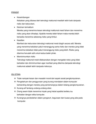 PRINSIP

     Keseimbangan
     Kebaikan yang dibawa oleh teknologi maklumat mestilah lebih baik daripada
     risiko dan keburukan.
     Keizinan termaklum
     Mereka yang menerima kesan teknologi maklumat mesti faham dan menerima
     risiko yang akan dihadapi. Apabila mereka telah faham maka mereka lebih
     bersedia menerima sebarang risiko yang timbul.
     Keadilan
     Manfaat dan keburukan teknologi maklumat mesti diagih secara adil. Mereka
     yang menerima kebaikan patut menanggung sama risiko dan mereka yang tidak
     menerima kebaikan tidak patut menanggung risiko yang lebih. Risiko yang
     diterima haruslah adil untuk kedua belah pihak.
     Meminimumkan risiko
     Teknologi maklumat mesti dilaksanakan dengan mengelak risiko yang tidak
     berkaitan dan diminimumkan agar manfaat yang diterima daripada teknologi
     maklumat adalah lebih daripada risikonya.



ISU ETIKA

   Tidak nampak kesan dan masalah moral dari aspek sosial pengkomputeran.
   Pengetahuan dan penggunaan yang kurang mendalam dalam komputer
     berbanding dengan mereka yang sememangnya dalam bidang pengkomputeran.
   Kurang arif tentang undang-undang siber.
   Orang awam tidak menerima impak yang hebat apabila berlaku isu
     berkaitan dengan etika komputer.
   Kurangnya pendedahan dalam pengaruh, kegunaan dan kuasa yang ada pada
      komputer.
 