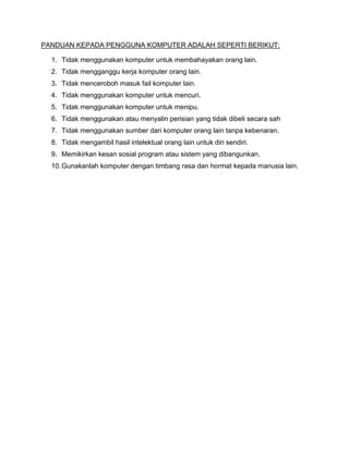 PANDUAN KEPADA PENGGUNA KOMPUTER ADALAH SEPERTI BERIKUT:

  1. Tidak menggunakan komputer untuk membahayakan orang lain.
  2. Tidak mengganggu kerja komputer orang lain.
  3. Tidak menceroboh masuk fail komputer lain.
  4. Tidak menggunakan komputer untuk mencuri.
  5. Tidak menggunakan komputer untuk menipu.
  6. Tidak menggunakan atau menyalin perisian yang tidak dibeli secara sah
  7. Tidak menggunakan sumber dari komputer orang lain tanpa kebenaran.
  8. Tidak mengambil hasil intelektual orang lain untuk diri sendiri.
  9. Memikirkan kesan sosial program atau sistem yang dibangunkan.
  10. Gunakanlah komputer dengan timbang rasa dan hormat kepada manusia lain.
 