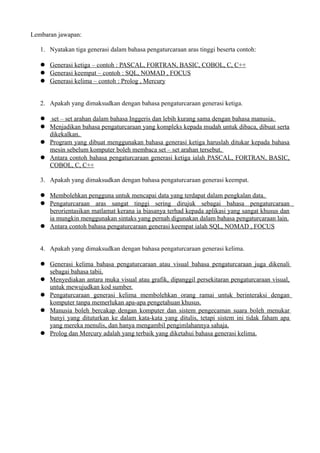 Lembaran jawapan:

   1. Nyatakan tiga generasi dalam bahasa pengaturcaraan aras tinggi beserta contoh:

    Generasi ketiga – contoh : PASCAL, FORTRAN, BASIC, COBOL, C, C++
    Generasi keempat – contoh : SQL, NOMAD , FOCUS
    Generasi kelima – contoh : Prolog , Mercury


   2. Apakah yang dimaksudkan dengan bahasa pengaturcaraan generasi ketiga.

    set – set arahan dalam bahasa Inggeris dan lebih kurang sama dengan bahasa manusia.
    Menjadikan bahasa pengaturcaraan yang kompleks kepada mudah untuk dibaca, dibuat serta
     dikekalkan.
    Program yang dibuat menggunakan bahasa generasi ketiga haruslah ditukar kepada bahasa
     mesin sebelum komputer boleh membaca set – set arahan tersebut.
    Antara contoh bahasa pengaturcaraan generasi ketiga ialah PASCAL, FORTRAN, BASIC,
     COBOL, C, C++

   3. Apakah yang dimaksudkan dengan bahasa pengaturcaraan generasi keempat.

    Membolehkan pengguna untuk mencapai data yang terdapat dalam pengkalan data.
    Pengaturcaraan aras sangat tinggi sering dirujuk sebagai bahasa pengaturcaraan
     berorientasikan matlamat kerana ia biasanya terhad kepada aplikasi yang sangat khusus dan
     ia mungkin menggunakan sintaks yang pernah digunakan dalam bahasa pengaturcaraan lain.
    Antara contoh bahasa pengaturcaraan generasi keempat ialah SQL, NOMAD , FOCUS


   4. Apakah yang dimaksudkan dengan bahasa pengaturcaraan generasi kelima.

    Generasi kelima bahasa pengaturcaraan atau visual bahasa pengaturcaraan juga dikenali
     sebagai bahasa tabii.
    Menyediakan antara muka visual atau grafik, dipanggil persekitaran pengaturcaraan visual,
     untuk mewujudkan kod sumber.
    Pengaturcaraan generasi kelima membolehkan orang ramai untuk berinteraksi dengan
     komputer tanpa memerlukan apa-apa pengetahuan khusus.
    Manusia boleh bercakap dengan komputer dan sistem pengecaman suara boleh menukar
     bunyi yang dituturkan ke dalam kata-kata yang ditulis, tetapi sistem ini tidak faham apa
     yang mereka menulis, dan hanya mengambil pengimlahannya sahaja.
    Prolog dan Mercury adalah yang terbaik yang diketahui bahasa generasi kelima.
 